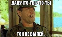 данучто-ты,что-ты ток не выпей..