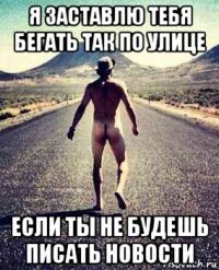 я заставлю тебя бегать так по улице если ты не будешь писать новости