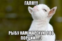 галя!!! рыбу нам жареную ! 80 порций ....:)