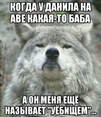 когда у данила на аве какая-то баба а он меня ещё называет "уёбищем"...