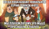 когда показывают финальную серию гравити фолз мы плачем потому что мы её просидели в туалете