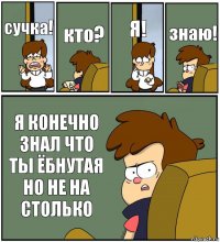 сучка! кто? Я! знаю! Я КОНЕЧНО ЗНАЛ ЧТО ТЫ ЁБНУТАЯ НО НЕ НА СТОЛЬКО