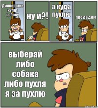 Диппер мне купят собаку ну и?! а куда пухлю продадим выберай либо собака либо пухля я за пухлю