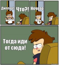 Диппер! Что?! Нечего  Тогда иди от сюда!