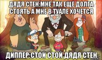 дядя стен:мне так еще долга стоять а мне в туале хочется диппер:стой стой дядя стен