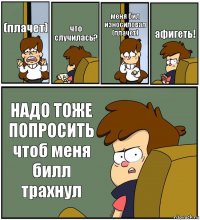 (плачет) что случилась? меня бил износиловал (плачет) афигеть! НАДО ТОЖЕ ПОПРОСИТЬ чтоб меня билл трахнул