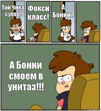 Той Чика супер! Фокси класс! А Бонни?  А Бонни смоем в унитаз!!!