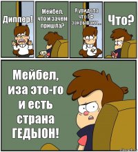 Диппер! Мейбел, что и зачем пришла? Я увидела что ГФ закрывают... Что? Мейбел, иза это-го и есть страна ГЕДЫОН!