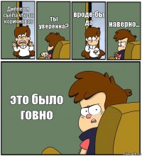 Диппер я съела что-то коричновое ты уверенна? вроде-бы да наверно... это было говно