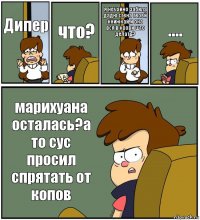 Дипер что? я нечайно забила дадю стена твоей книжкай.и она вся в крови што делать? .... марихуана осталась?а то сус просил спрятать от копов