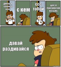 дипер я трахаца хочу с кем ссс тобой шяс я призивотив возьму давай раздивайся