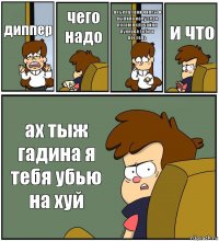 диппер чего надо я сьела твои чипсы и выпила колу зеро
потом я случайно пукнула тебе в постель и что ах тыж гадина я тебя убью на хуй