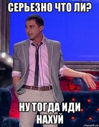 серьезно что ли? ну тогда иди нахуй