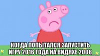  когда попытался запустить игру 2016 года на видяхе 2008