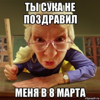 ты сука не поздравил меня в 8 марта