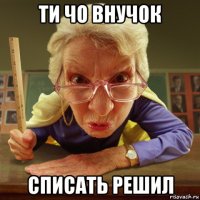 ти чо внучок списать решил