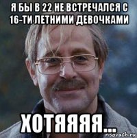 я бы в 22 не встречался с 16-ти летними девочками хотяяяя...