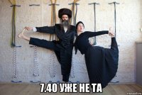  7.40 уже не та