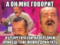 а он мне говорит ну теоретически, на переднем приводе тоже можно дрифтить