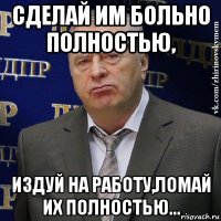 сделай им больно полностью, издуй на работу,ломай их полностью...