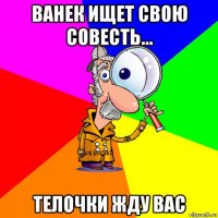 ванек ищет свою совесть... телочки жду вас