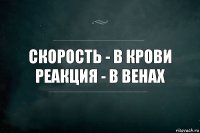 Скорость - в крови
Реакция - в венах