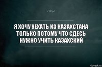 я хочу уехать из Казахстана только потому что сдесь нужно учить казахский