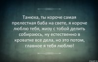 Танюха, ты короче самая прелестная баба на свете, я короче люблю тебя, жизу с тобой делить собираюсь, ну естественно в кроватке все дела, но это потом, главное я тебя люблю!