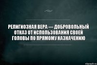 Религиозная вера — добровольный отказ от использования своей головы по прямому назначению