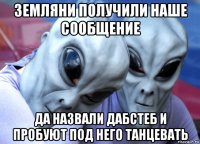 земляни получили наше сообщение да назвали дабстеб и пробуют под него танцевать