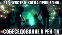 это чувство, когда пришел на собеседование в рен-тв
