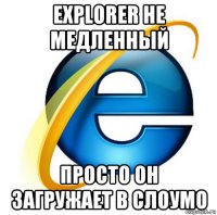 explorer не медленный просто он загружает в слоумо