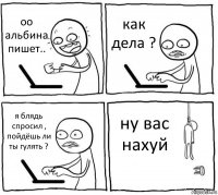 оо альбина пишет.. как дела ? я блядь спросил , пойдёшь ли ты гулять ? ну вас нахуй