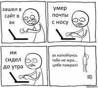 зашел в сайт в вк умер почты с носу ии сидел до утра ух капойіунсь табе не жра... цябе пажралі