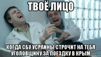 твоё лицо когда сбу усраины строчит на тебя уголовщину за поездку в крым