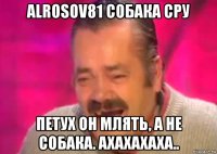 alrosov81 собака сру петух он млять, а не собака. ахахахаха..