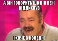 а він говорить шо він веж віддихнув і хоче в коледж