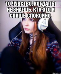 то чувство, когда ты не знаешь, кто это и спишь спокойно. 