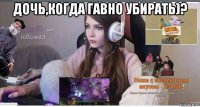 дочь,когда гавно убирать)? 