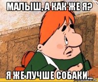 малыш, а как же я? я же лучше собаки...