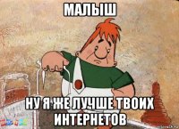 малыш ну я же лучше твоих интернетов