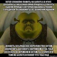 хотел спокойно пожить на болоте а в итоге доебалась сказочная хуйня пришлось спасать ебаную принцесу которая оказалась твоим сородичем ,познакомиться с вонючим ишаком ,воевать за блядское королевство затем заключить договор с карликом чтоб тебя засосало во времени и затем ты очнулся в том же болоте и понял что тебе пзд