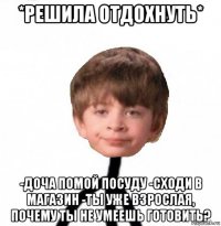 *решила отдохнуть* -доча помой посуду -сходи в магазин -ты уже взрослая, почему ты не умеешь готовить?