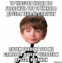 то чувство когда ты говоришь что то умное а друзья тебя не слышат потом говорит это же самое но другой человек и друзья оценили