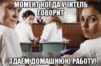 момент когда учитель говорит - здаём домашнюю работу!