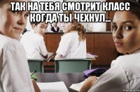 так на тебя смотрит класс когда ты чехнул... 