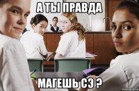 а ты правда магешь сэ ?