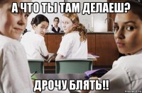 а что ты там делаеш? дрочу блять!!