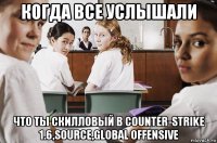 когда все услышали что ты скилловый в counter-strike 1.6,source,global offensive