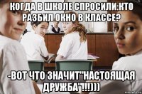 когда в школе спросили:кто разбил окно в классе? -вот что значит"настоящая дружба"!!!)))